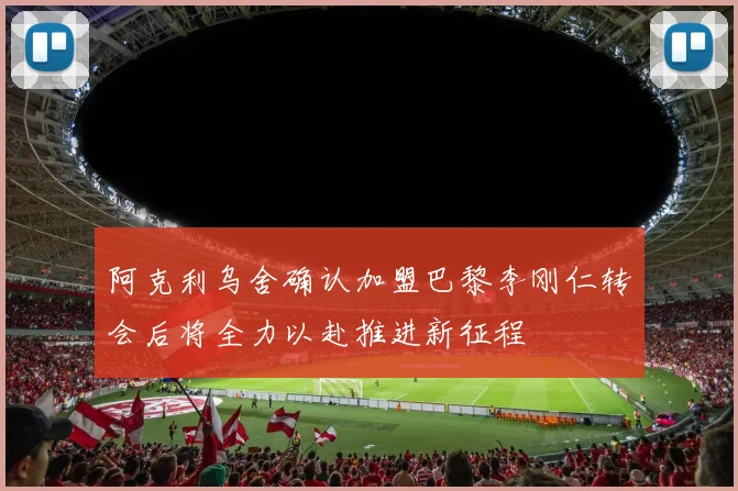 阿克利乌舍确认加盟巴黎李刚仁转会后将全力以赴推进新征程