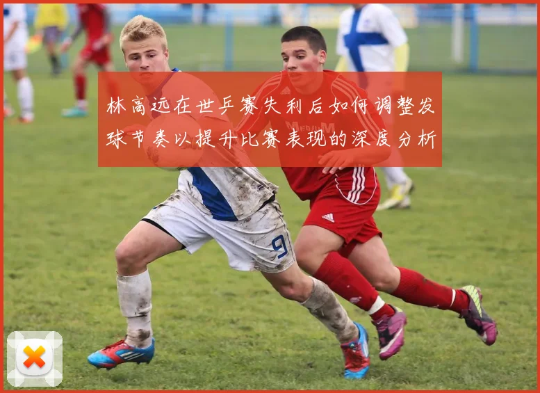 林高远在世乒赛失利后如何调整发球节奏以提升比赛表现的深度分析