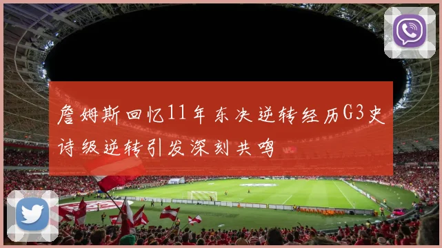 詹姆斯回忆11年东决逆转经历G3史诗级逆转引发深刻共鸣