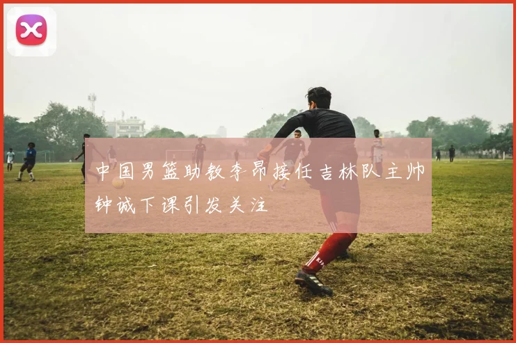 中国男篮助教李昂接任吉林队主帅钟诚下课引发关注