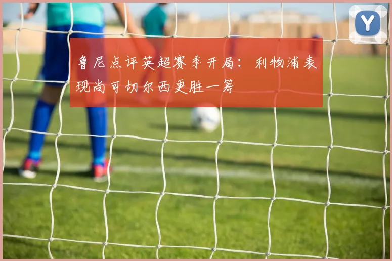 鲁尼点评英超赛季开局：利物浦表现尚可切尔西更胜一筹
