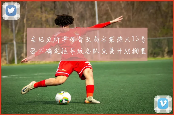 名记分析字母哥交易方案热火13号签不确定性导致各队交易计划搁置