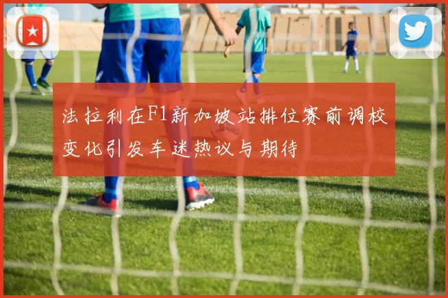 法拉利在F1新加坡站排位赛前调校变化引发车迷热议与期待