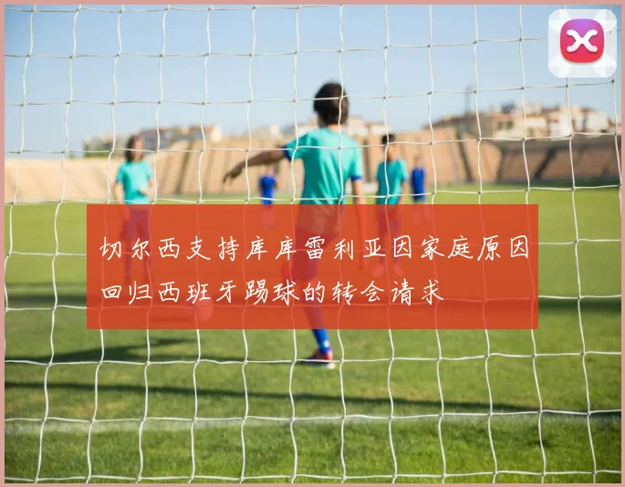 切尔西支持库库雷利亚因家庭原因回归西班牙踢球的转会请求