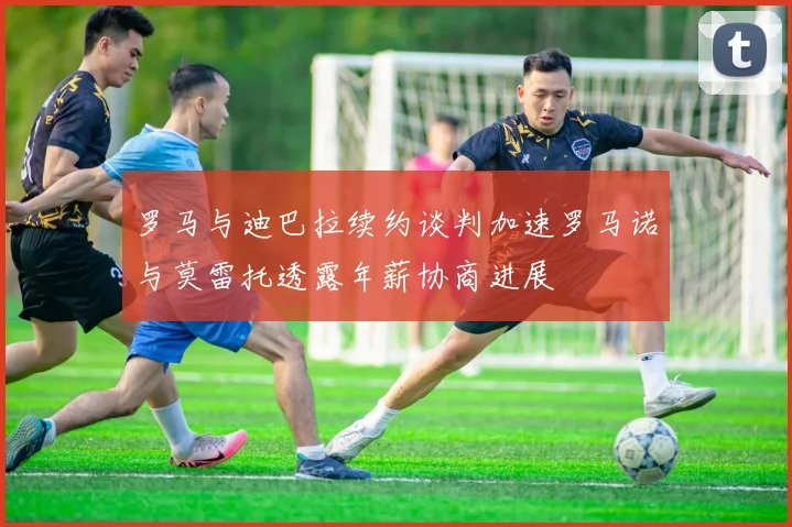 罗马与迪巴拉续约谈判加速罗马诺与莫雷托透露年薪协商进展