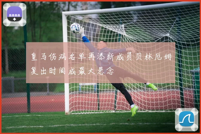 皇马伤病名单再添新成员贝林厄姆复出时间成最大悬念