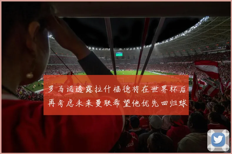 罗马诺透露拉什福德将在世界杯后再考虑未来曼联希望他优先回归球队