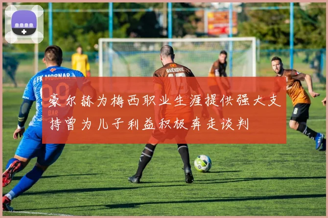 豪尔赫为梅西职业生涯提供强大支持曾为儿子利益积极奔走谈判