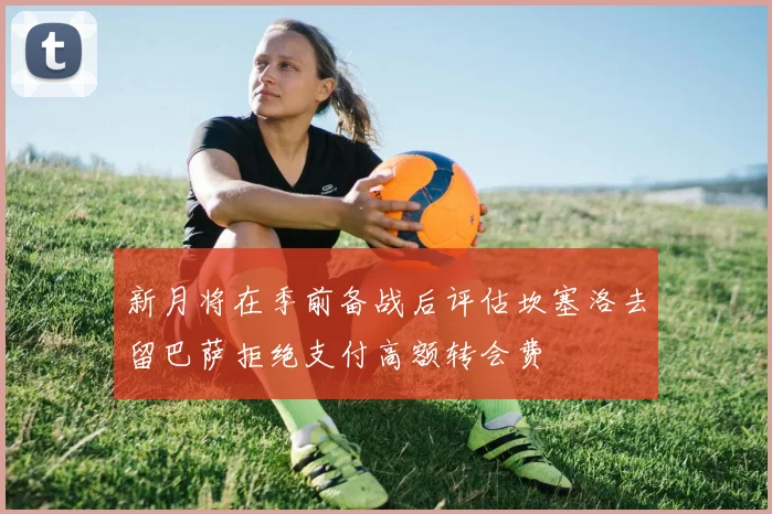 新月将在季前备战后评估坎塞洛去留巴萨拒绝支付高额转会费