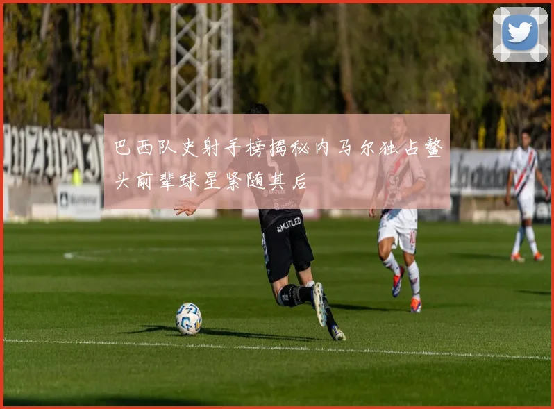 巴西队史射手榜揭秘内马尔独占鳌头前辈球星紧随其后