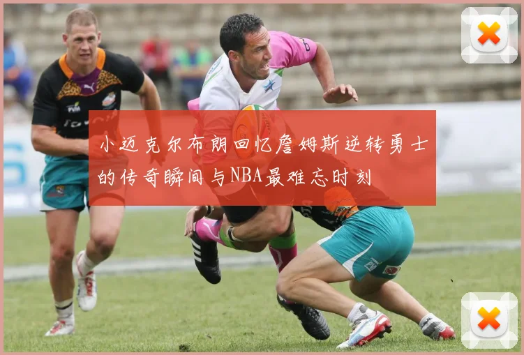 小迈克尔布朗回忆詹姆斯逆转勇士的传奇瞬间与NBA最难忘时刻