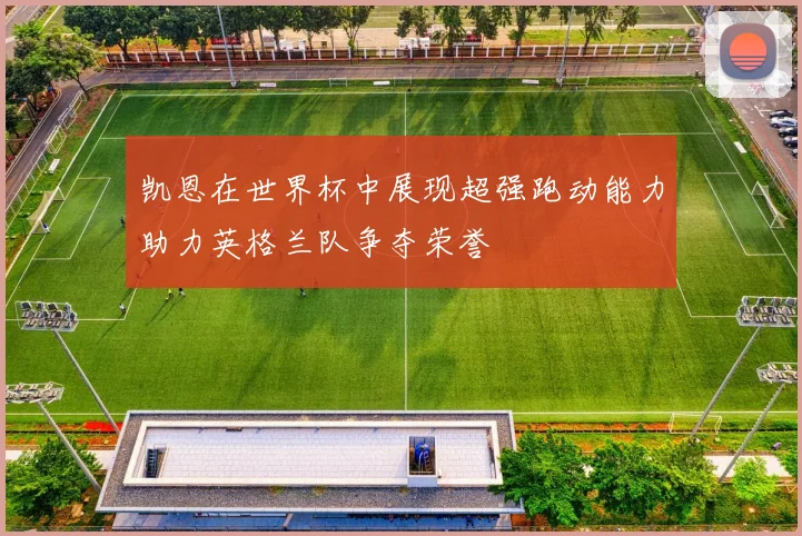 凯恩在世界杯中展现超强跑动能力助力英格兰队争夺荣誉