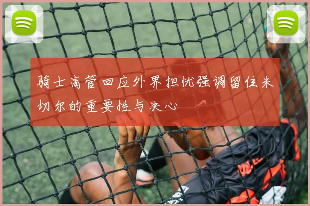 骑士高管回应外界担忧强调留住米切尔的重要性与决心