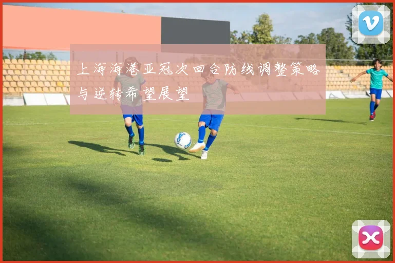 上海海港亚冠次回合防线调整策略与逆转希望展望