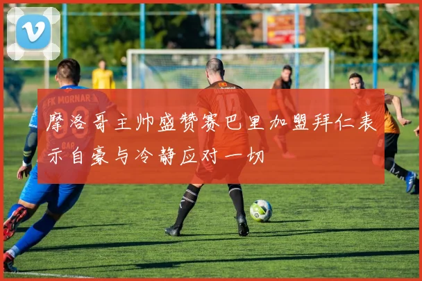 摩洛哥主帅盛赞赛巴里加盟拜仁表示自豪与冷静应对一切