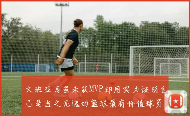文班亚马虽未获MVP却用实力证明自己是当之无愧的篮球最有价值球员