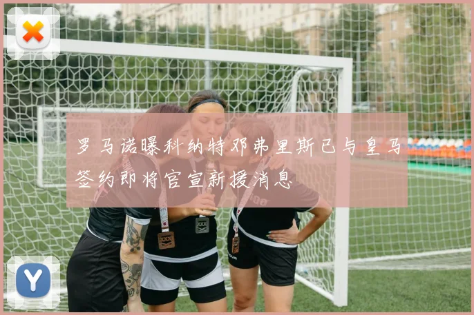 罗马诺曝科纳特邓弗里斯已与皇马签约即将官宣新援消息
