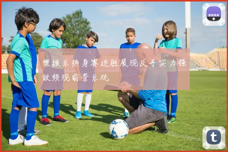 樊振东热身赛连胜展现反手实力强敌频现前景乐观