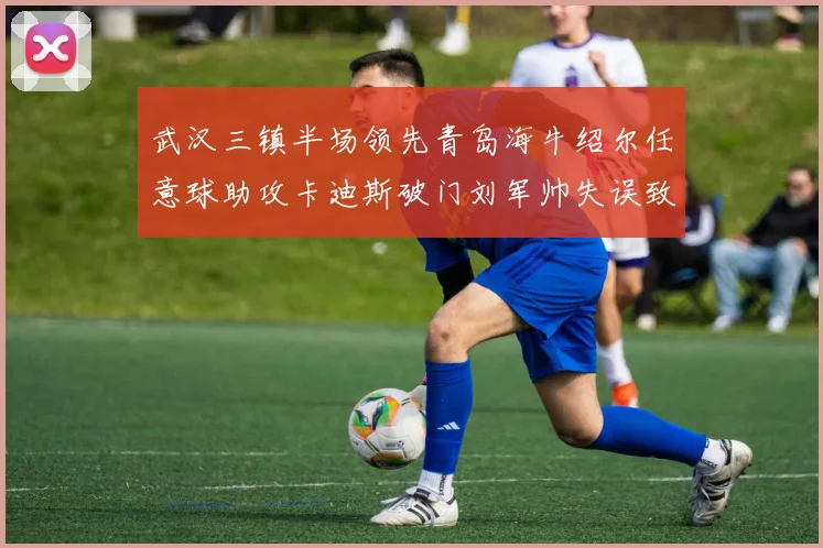 武汉三镇半场领先青岛海牛绍尔任意球助攻卡迪斯破门刘军帅失误致失球