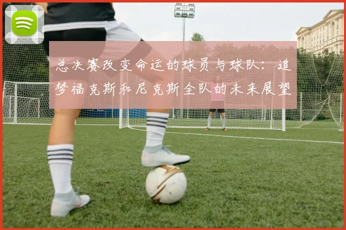 总决赛改变命运的球员与球队：追梦福克斯和尼克斯全队的未来展望