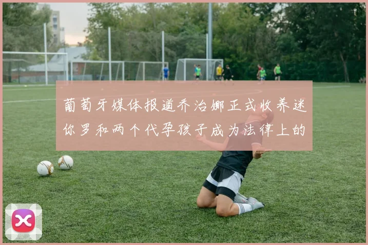 葡萄牙媒体报道乔治娜正式收养迷你罗和两个代孕孩子成为法律上的母亲