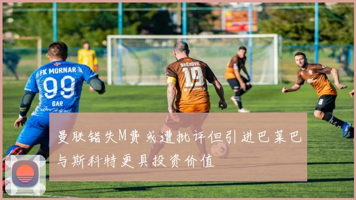 曼联错失M费或遭批评但引进巴莱巴与斯科特更具投资价值