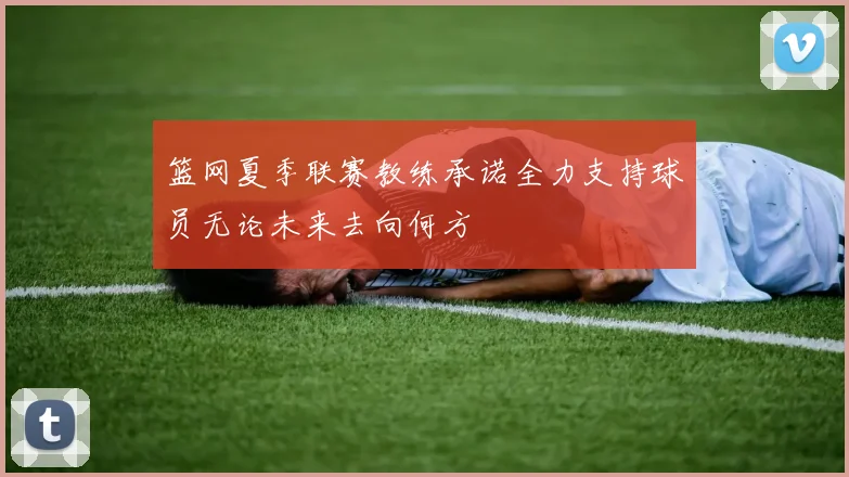 篮网夏季联赛教练承诺全力支持球员无论未来去向何方