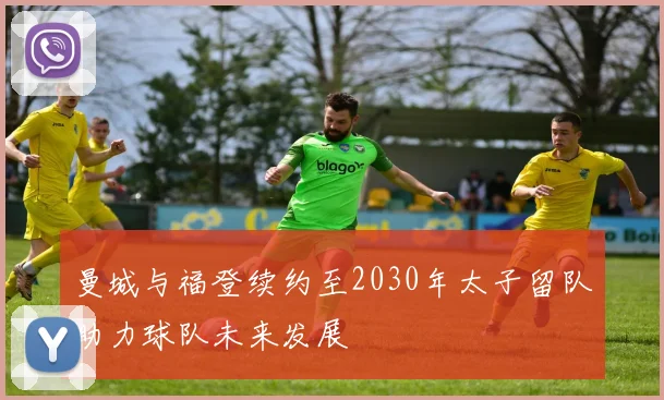 曼城与福登续约至2030年太子留队助力球队未来发展