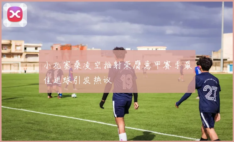 小孔塞桑凌空抽射荣膺意甲赛季最佳进球引发热议