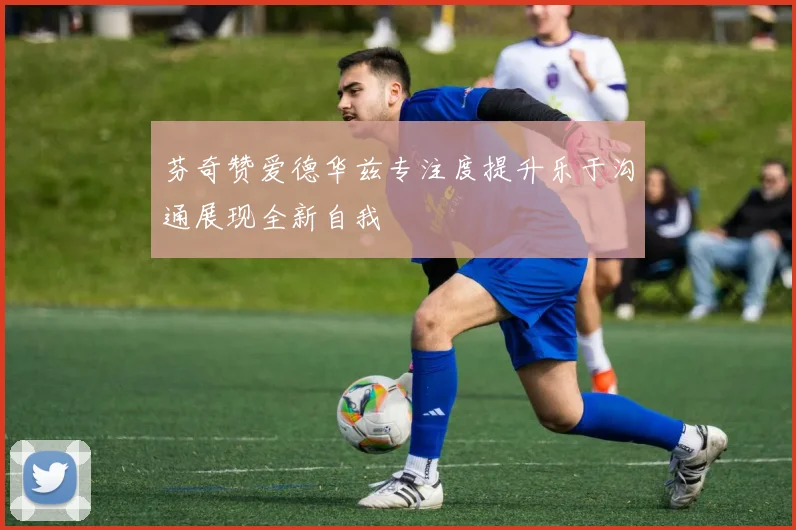 芬奇赞爱德华兹专注度提升乐于沟通展现全新自我