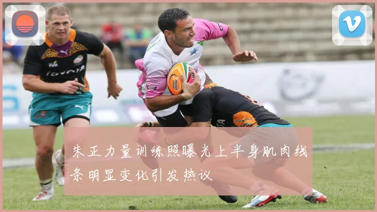 朱正力量训练照曝光上半身肌肉线条明显变化引发热议