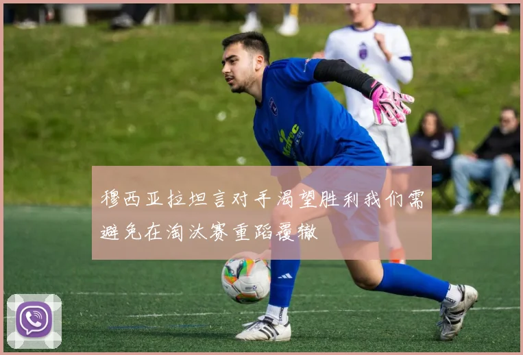 穆西亚拉坦言对手渴望胜利我们需避免在淘汰赛重蹈覆辙